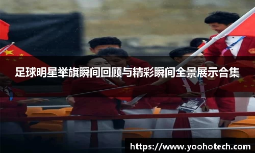 足球明星举旗瞬间回顾与精彩瞬间全景展示合集